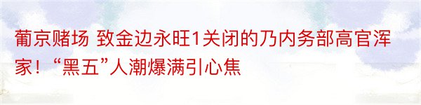 葡京赌场 致金边永旺1关闭的乃内务部高官浑家！“黑五”人潮爆满引心焦