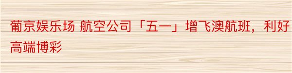 葡京娱乐场 航空公司「五一」增飞澳航班，利好高端博彩