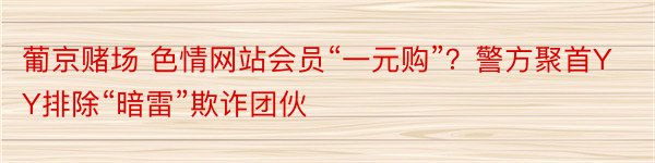 葡京赌场 色情网站会员“一元购”？警方聚首YY排除“暗雷”欺诈团伙