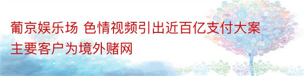 葡京娱乐场 色情视频引出近百亿支付大案 主要客户为境外赌网