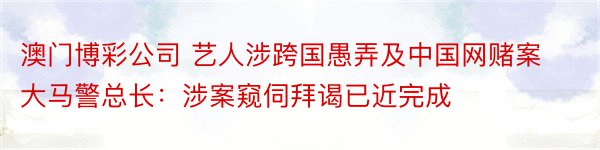 澳门博彩公司 艺人涉跨国愚弄及中国网赌案大马警总长：涉案窥伺拜谒已近完成