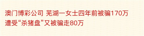 澳门博彩公司 芜湖一女士四年前被骗170万 遭受“杀猪盘”又被骗走80万