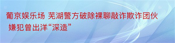 葡京娱乐场 芜湖警方破除裸聊敲诈欺诈团伙 嫌犯曾出洋“深造”