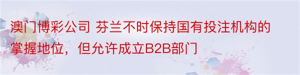 澳门博彩公司 芬兰不时保持国有投注机构的掌握地位，但允许成立B2B部门