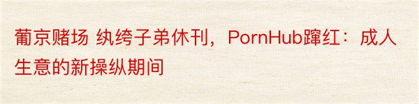 葡京赌场 纨绔子弟休刊，PornHub蹿红：成人生意的新操纵期间