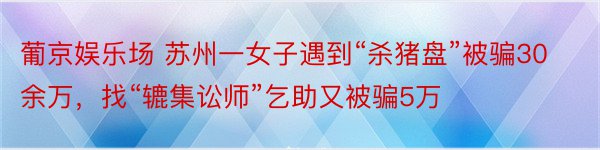 葡京娱乐场 苏州一女子遇到“杀猪盘”被骗30余万，找“辘集讼师”乞助又被骗5万