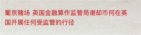 葡京赌场 英国金融算作监管局谢却币何在英国开展任何受监管的行径