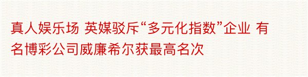 真人娱乐场 英媒驳斥“多元化指数”企业 有名博彩公司威廉希尔获最高名次