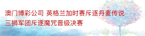 澳门博彩公司 英格兰加时赛斥逐丹麦传说 三狮军团斥逐魔咒晋级决赛