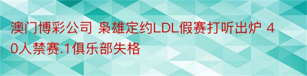 澳门博彩公司 枭雄定约LDL假赛打听出炉 40人禁赛.1俱乐部失格