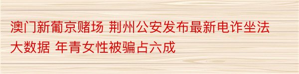 澳门新葡京赌场 荆州公安发布最新电诈坐法大数据 年青女性被骗占六成