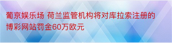 葡京娱乐场 荷兰监管机构将对库拉索注册的博彩网站罚金60万欧元