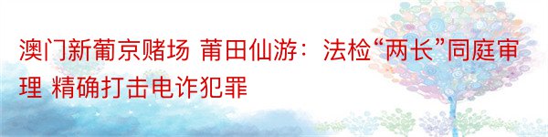 澳门新葡京赌场 莆田仙游：法检“两长”同庭审理 精确打击电诈犯罪