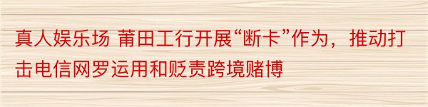 真人娱乐场 莆田工行开展“断卡”作为，推动打击电信网罗运用和贬责跨境赌博