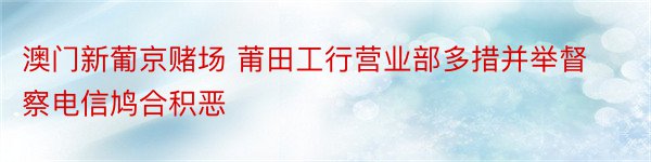 澳门新葡京赌场 莆田工行营业部多措并举督察电信鸠合积恶