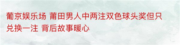 葡京娱乐场 莆田男人中两注双色球头奖但只兑换一注 背后故事暖心