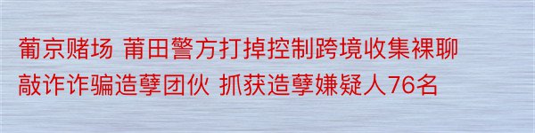 葡京赌场 莆田警方打掉控制跨境收集裸聊敲诈诈骗造孽团伙 抓获造孽嫌疑人76名