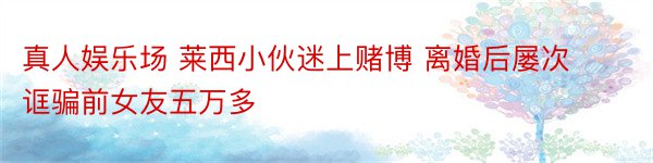 真人娱乐场 莱西小伙迷上赌博 离婚后屡次诓骗前女友五万多