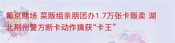 葡京赌场 菜贩组亲朋团办1.7万张卡贩卖 湖北荆州警方断卡动作擒获“卡王”