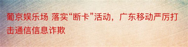 葡京娱乐场 落实“断卡”活动，广东移动严厉打击通信信息诈欺