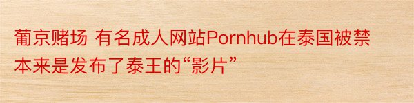 葡京赌场 有名成人网站Pornhub在泰国被禁 本来是发布了泰王的“影片”