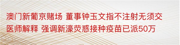 澳门新葡京赌场 董事钟玉文指不注射无须交医师解释 强调新濠荧惑接种疫苗已派50万