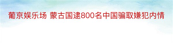 葡京娱乐场 蒙古国逮800名中国骗取嫌犯内情