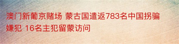 澳门新葡京赌场 蒙古国遣返783名中国拐骗嫌犯 16名主犯留蒙访问