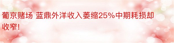 葡京赌场 蓝鼎外洋收入萎缩25%中期耗损却收窄!