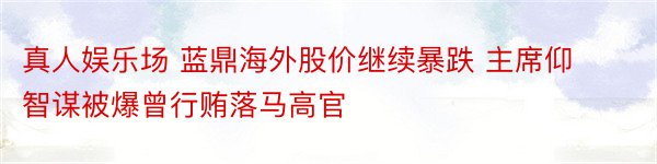 真人娱乐场 蓝鼎海外股价继续暴跌 主席仰智谋被爆曾行贿落马高官