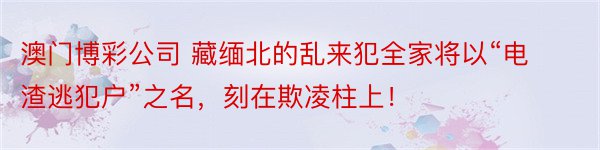 澳门博彩公司 藏缅北的乱来犯全家将以“电渣逃犯户”之名，刻在欺凌柱上！