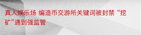 真人娱乐场 编造币交游所关键词被封禁 “挖矿”遇到强监管