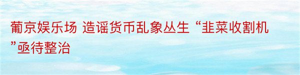 葡京娱乐场 造谣货币乱象丛生 “韭菜收割机”亟待整治