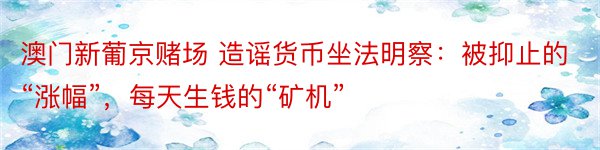 澳门新葡京赌场 造谣货币坐法明察：被抑止的“涨幅”，每天生钱的“矿机”