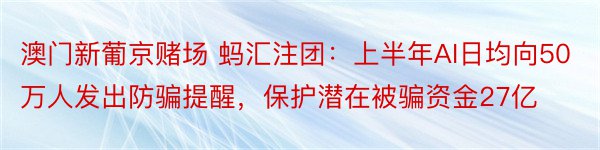 澳门新葡京赌场 蚂汇注团：上半年AI日均向50万人发出防骗提醒，保护潜在被骗资金27亿