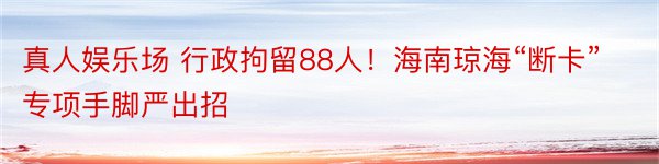 真人娱乐场 行政拘留88人！海南琼海“断卡”专项手脚严出招