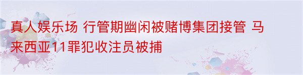 真人娱乐场 行管期幽闲被赌博集团接管 马来西亚11罪犯收注员被捕