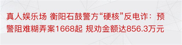 真人娱乐场 衡阳石鼓警方“硬核”反电诈：预警阻难糊弄案1668起 规劝金额达856.3万元