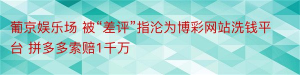 葡京娱乐场 被“差评”指沦为博彩网站洗钱平台 拼多多索赔1千万