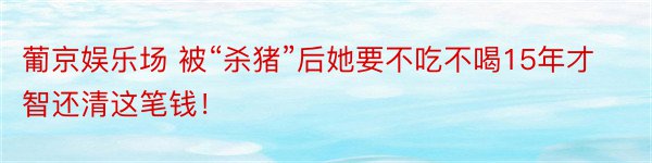 葡京娱乐场 被“杀猪”后她要不吃不喝15年才智还清这笔钱！