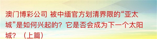 澳门博彩公司 被中缅官方划清界限的“亚太城”是如何兴起的？它是否会成为下一个太阳城？（上篇）