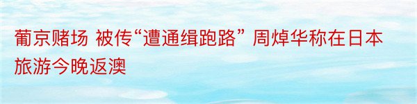 葡京赌场 被传“遭通缉跑路” 周焯华称在日本旅游今晚返澳