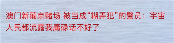 澳门新葡京赌场 被当成“糊弄犯”的警员：宇宙人民都流露我庸碌话不好了