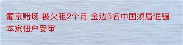 葡京赌场 被欠租2个月 金边5名中国须眉诓骗本家佃户受审