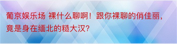 葡京娱乐场 裸什么聊啊！跟你裸聊的俏佳丽，竟是身在缅北的糙大汉？