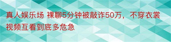 真人娱乐场 裸聊5分钟被敲诈50万，不穿衣裳视频互看到底多危急