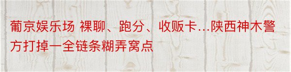 葡京娱乐场 裸聊、跑分、收贩卡…陕西神木警方打掉一全链条糊弄窝点