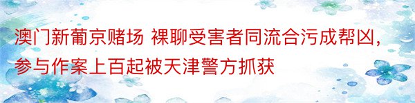 澳门新葡京赌场 裸聊受害者同流合污成帮凶，参与作案上百起被天津警方抓获