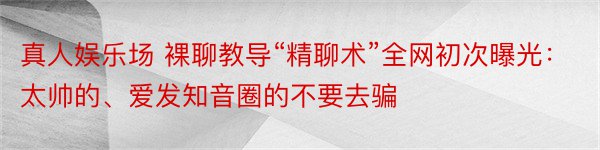 真人娱乐场 裸聊教导“精聊术”全网初次曝光：太帅的、爱发知音圈的不要去骗