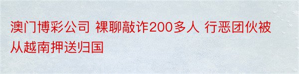 澳门博彩公司 裸聊敲诈200多人 行恶团伙被从越南押送归国